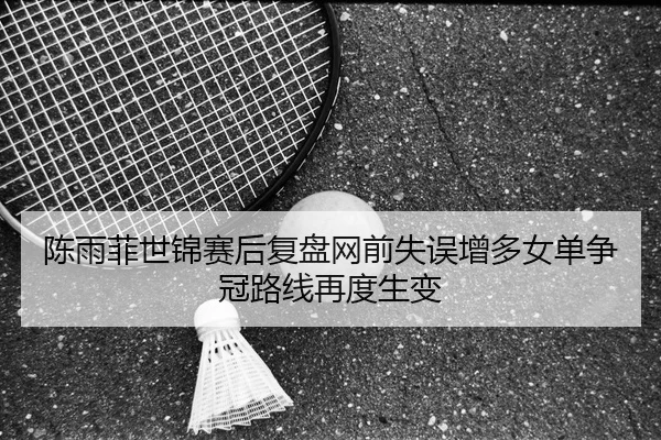 陈雨菲世锦赛后复盘网前失误增多女单争冠路线再度生变